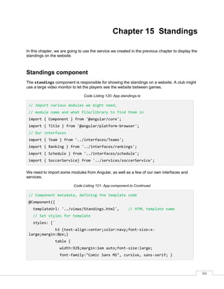 94
Chapter 15 Standings
In this chapter, we are going to use the service we created in the previous chapter to display the
standings on the website.
Standings component
The standings component is responsible for showing the standings on a website. A club might
use a large video monitor to let the players see the website between games.
Code Listing 120: App.standings.ts
// Import various modules we might need,
// module name and what file/library to find them in
import { Component } from '@angular/core';
import { Title } from '@angular/platform-browser';
// Our interfaces
import { Team } from '../interfaces/Teams';
import { Ranking } from '../interfaces/rankings';
import { Schedule } from '../interfaces/schedule';
import { SoccerService} from '../services/soccerService';
We need to import some modules from Angular, as well as a few of our own interfaces and
services.
Code Listing 121: App.component.ts Continued
// Component metadata, defining the template code
@Component({
templateUrl: '../views/Standings.html', // HTML template name
// Set styles for template
styles: [`
h3 {text-align:center;color:navy;font-size:x-
large;margin:0px;}
table {
width:92%;margin:1em auto;font-size:large;
font-family:"Comic Sans MS", cursive, sans-serif; }
 
