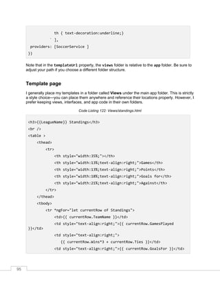 95
th { text-decoration:underline;}
` ],
providers: [SoccerService ]
})
Note that in the templateUrl property, the views folder is relative to the app folder. Be sure to
adjust your path if you choose a different folder structure.
Template page
I generally place my templates in a folder called Views under the main app folder. This is strictly
a style choice—you can place them anywhere and reference their locations properly. However, I
prefer keeping views, interfaces, and app code in their own folders.
Code Listing 122: Views/standings.html
<h3>{{LeagueName}} Standings</h3>
<br />
<table >
<thead>
<tr>
<th style="width:35%;"></th>
<th style="width:13%;text-align:right;">Games</th>
<th style="width:13%;text-align:right;">Points</th>
<th style="width:18%;text-align:right;">Goals for</th>
<th style="width:21%;text-align:right;">Against</th>
</tr>
</thead>
<tbody>
<tr *ngFor="let currentRow of Standings">
<td>{{ currentRow.TeamName }}</td>
<td style="text-align:right;">{{ currentRow.GamesPlayed
}}</td>
<td style="text-align:right;">
{{ currentRow.Wins*3 + currentRow.Ties }}</td>
<td style="text-align:right;">{{ currentRow.GoalsFor }}</td>
 