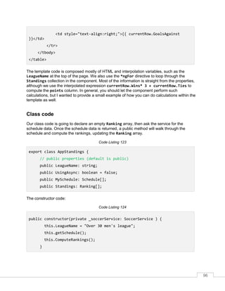 96
<td style="text-align:right;">{{ currentRow.GoalsAgainst
}}</td>
</tr>
</tbody>
</table>
The template code is composed mostly of HTML and interpolation variables, such as the
LeagueName at the top of the page. We also use the *ngFor directive to loop through the
Standings collection in the component. Most of the information is straight from the properties,
although we use the interpolated expression currentRow.Wins* 3 + currentRow.Ties to
compute the points column. In general, you should let the component perform such
calculations, but I wanted to provide a small example of how you can do calculations within the
template as well.
Class code
Our class code is going to declare an empty Ranking array, then ask the service for the
schedule data. Once the schedule data is returned, a public method will walk through the
schedule and compute the rankings, updating the Ranking array.
Code Listing 123
export class AppStandings {
// public properties (default is public)
public LeagueName: string;
public UsingAsync: boolean = false;
public MySchedule: Schedule[];
public Standings: Ranking[];
The constructor code:
Code Listing 124
public constructor(private _soccerService: SoccerService ) {
this.LeagueName = "Over 30 men's league";
this.getSchedule();
this.ComputeRankings();
}
 