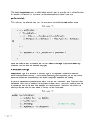 97
The reason ComputeRankings is public is that we might want to wrap the call in a timer function,
in case the club is running a tournament and wants standings updates in real time.
getSchedule()
This code gets the schedule data from the service and places it in the MySchedule array.
Code Listing 125
private getSchedule() {
if (this.UsingAsync) {
let xx = this._soccerService.getScheduleAsnyc();
xx.then((Schedules:Schedule[])=> this.MySchedule =Schedules
);
}
else
{
this.MySchedule = this._soccerService.getSchedule();
}
}
Once the schedule data is available, we can call ComputeRankings to update the Rankings
collection (which is what the template displays).
ComputeRankings
ComputeRankings is an example of business logic in a component. Rather than have the
service determine the rankings (a function only needed by the component), we will rely on the
service to provide the schedule data, and let the component determine the ranking.
In general, soccer rankings award three points for a win and one point for a tie. There are often
tie-breaker rules, such as goals scored and head-to-head. So our component needs to read the
schedule and sum up the wins, ties, goals for, and goals against. This data is placed into the
ranking collection, which is then sorted to display the Standings page.
Code Listing 126
public ComputeRankings() {
var curDate: Date = new Date();
var TeamAt: number;
this.Standings = []; // Empty the array
this.MySchedule.forEach(element => {
 