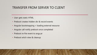 TRANSFER FROM SERVER TO CLIENT
• User gets static HTML
• Preboot creates hidden div & record events
• Angular bootstrapping + loading external resource
• Angular call notify preboot once completed
• Preboot re-fire event to angu;ar
• Preboot witch view & cleanup
 