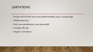 LIMITATIONS
• Browser API & DOM (document.getElementById, jquery, localStorage)
• isPlatformServer()
• Don’t use nativeElement, user elementRef
• Consider API calls
• Angular 2 and above
 
