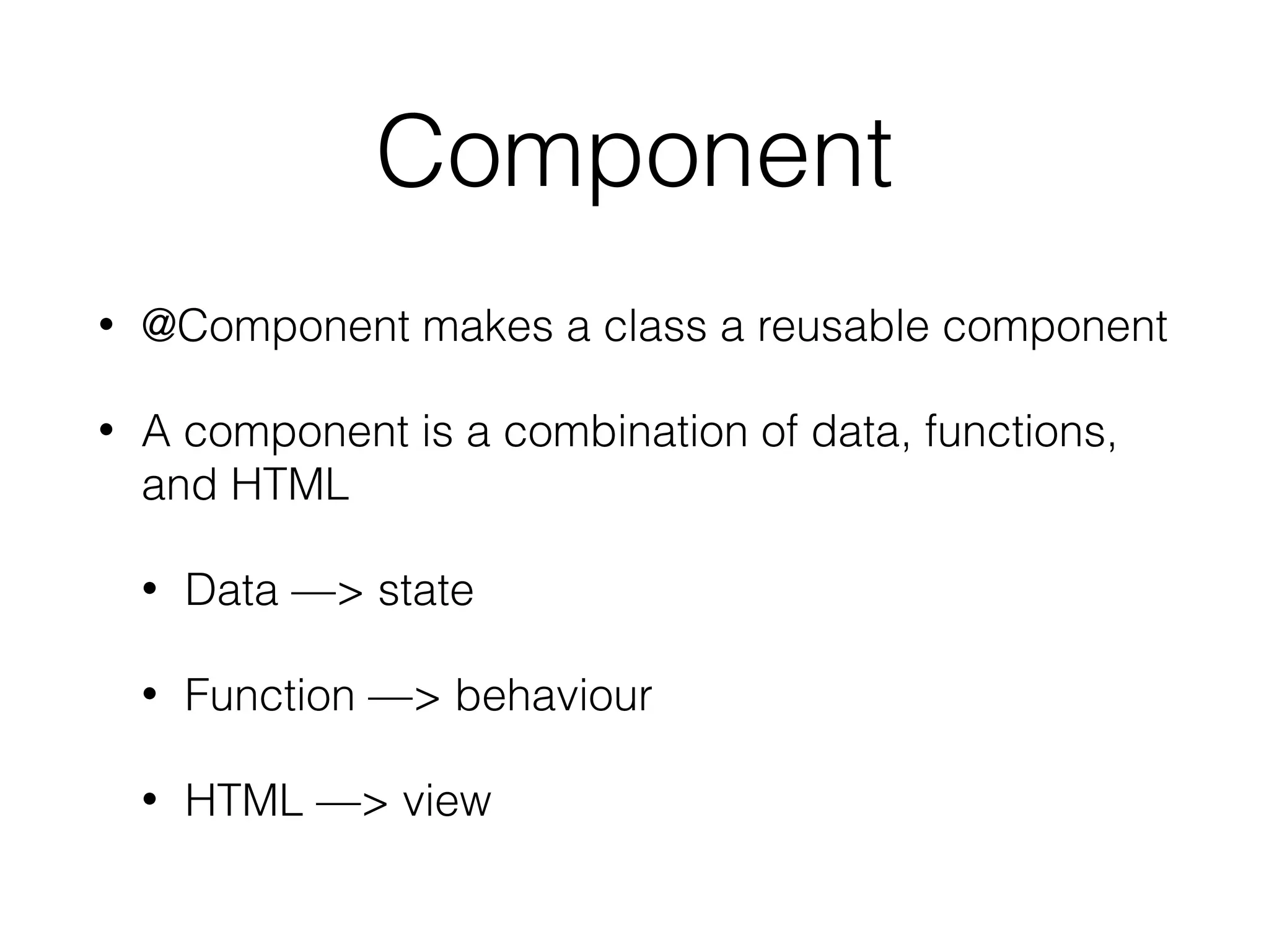 Component
• @Component makes a class a reusable component
• A component is a combination of data, functions,
and HTML
• Data —> state
• Function —> behaviour
• HTML —> view
 