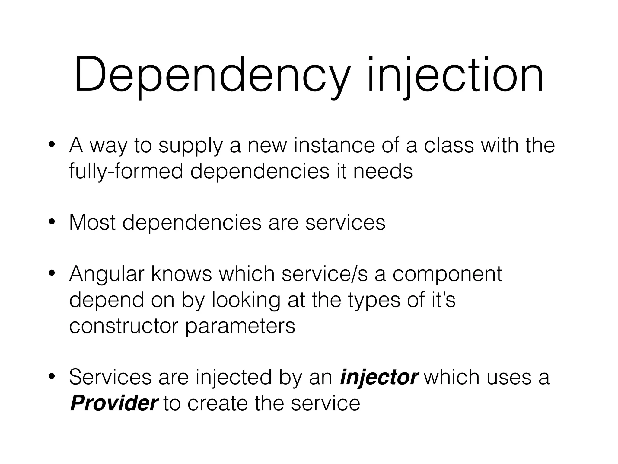 Dependency injection
• A way to supply a new instance of a class with the
fully-formed dependencies it needs
• Most dependencies are services
• Angular knows which service/s a component
depend on by looking at the types of it’s
constructor parameters
• Services are injected by an injector which uses a
Provider to create the service
 