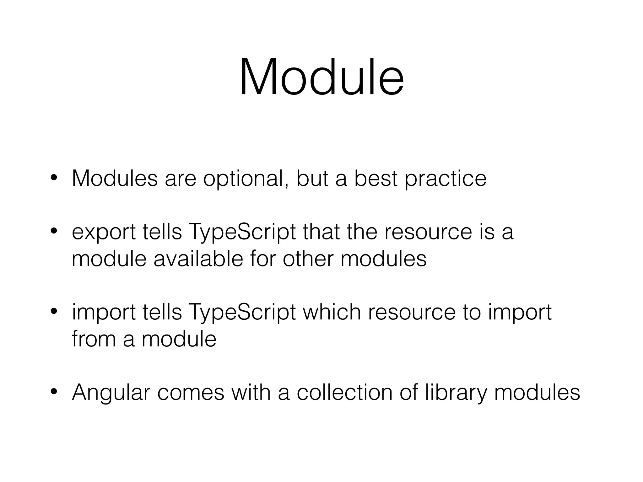 Module
• Modules are optional, but a best practice
• export tells TypeScript that the resource is a
module available for other modules
• import tells TypeScript which resource to import
from a module
• Angular comes with a collection of library modules
 