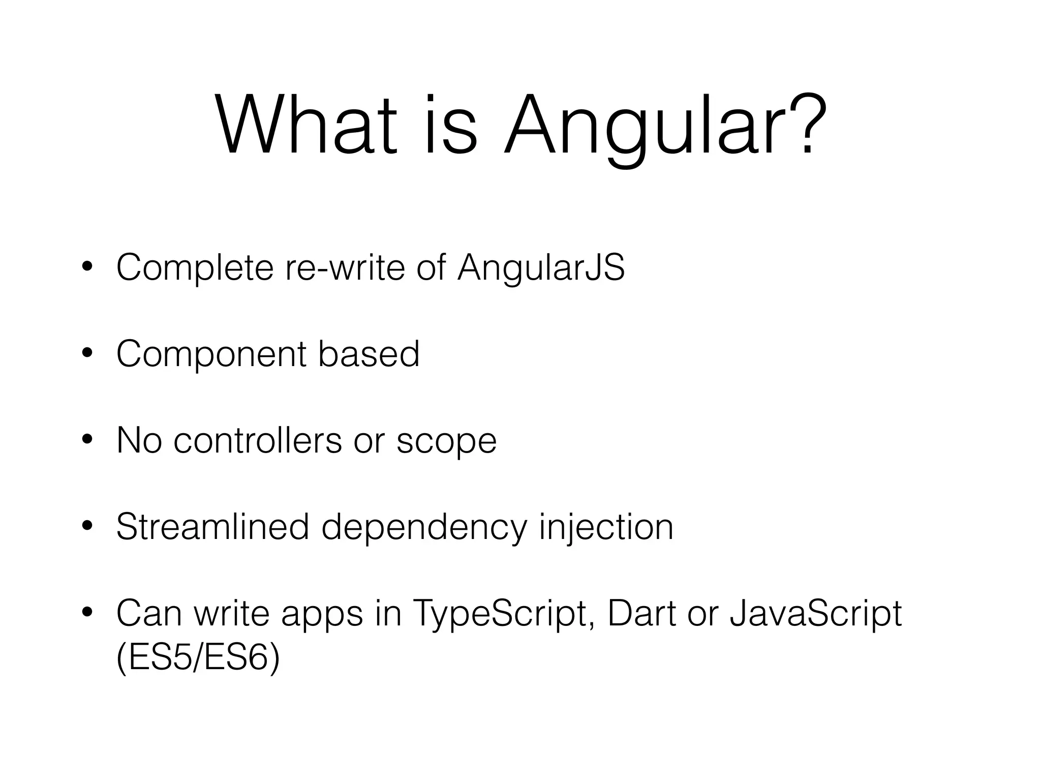 What is Angular?
• Complete re-write of AngularJS
• Component based
• No controllers or scope
• Streamlined dependency injection
• Can write apps in TypeScript, Dart or JavaScript
(ES5/ES6)
 