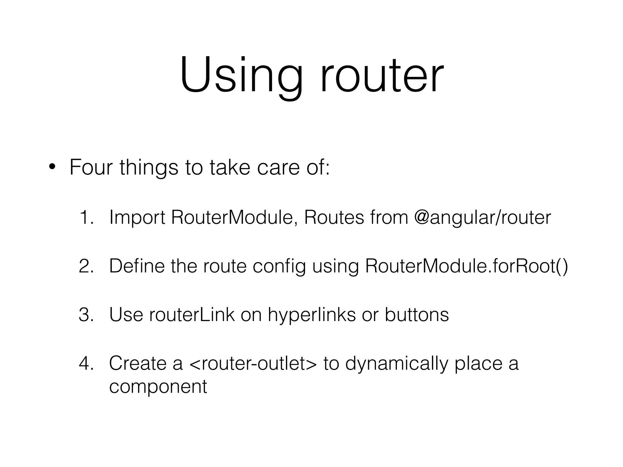 Using router
• Four things to take care of:
1. Import RouterModule, Routes from @angular/router
2. Deﬁne the route conﬁg using RouterModule.forRoot()
3. Use routerLink on hyperlinks or buttons
4. Create a <router-outlet> to dynamically place a
component
 