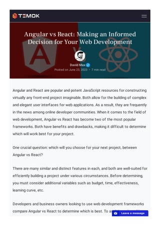 Angular and React are popular and potent JavaScript resources for constructing
virtually any front-end project imaginable. Both allow for the building of complex
and elegant user interfaces for web applications. As a result, they are frequently
in the news among online developer communities. When it comes to the field of
web development, Angular vs React has become two of the most popular
frameworks. Both have benefits and drawbacks, making it difficult to determine
which will work best for your project.
One crucial question: which will you choose for your next project, between
Angular vs React?
There are many similar and distinct features in each, and both are well-suited for
efficiently building a project under various circumstances. Before determining,
you must consider additional variables such as budget, time, effectiveness,
learning curve, etc.
Developers and business owners looking to use web development frameworks
compare Angular vs React to determine which is best. To assist you in making
David Max
Posted on June 23, 2023 7 min read
•
Angular vs React: Making an Informed
Decision for Your Web Development
📧 Leave a message
 