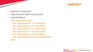 ngSwitch
• [ngSwitch] =“Expression”
• *ngSwitchCase=“Matching Expression”
• *ngSwitchDefault
<div [ngSwitch]="num">
<div *ngSwitchCase="'1'">One</div>
<div *ngSwitchCase="'2'">Two</div>
<div *ngSwitchCase="'3'">Three</div>
<div *ngSwitchCase="'4'">Four</div>
<div *ngSwitchCase="'5'">Five</div>
<div *ngSwitchDefault>This is Default</div>
</div>
 