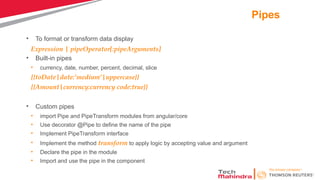 Pipes
• To format or transform data display
Expression | pipeOperator[:pipeArguments]
• Built-in pipes
• currency, date, number, percent, decimal, slice
{{toDate|date:’medium’|uppercase}}
{{Amount|currency:currency code:true}}
• Custom pipes
• import Pipe and PipeTransform modules from angular/core
• Use decorator @Pipe to define the name of the pipe
• Implement PipeTransform interface
• Implement the method transform to apply logic by accepting value and argument
• Declare the pipe in the module
• Import and use the pipe in the component
 
