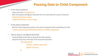 Passing Data to Child Component
• In the child component
• Import Input from @angular/core
• Mark the property with @Input decorator which we need data from parent component
@input() firstName:string;
@Input(‘firstName') name: string;
• In the parent component
• Bind the child component property in the parent component while instantiating the child
<child-component [firstName]=firstName></child-component>
• Various ways to use @Input Decorator
• Using the @Input decorator to decorate the class property
• Using the input array meta data of the component decorator
@Component({
selector: 'child-component',
inputs: ['count']
})
 