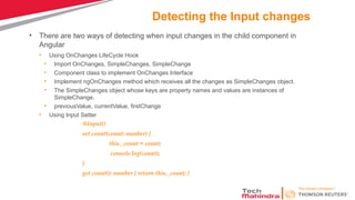 Detecting the Input changes
• There are two ways of detecting when input changes in the child component in
Angular
• Using OnChanges LifeCycle Hook
• Import OnChanges, SimpleChanges, SimpleChange
• Component class to implement OnChanges Interface
• Implement ngOnChanges method which receives all the changes as SimpleChanges object.
• The SimpleChanges object whose keys are property names and values are instances of
SimpleChange.
• previousValue, currentValue, firstChange
• Using Input Setter
@Input()
set count(count: number) {
this._count = count;
console.log(count);
}
get count(): number { return this._count; }
 