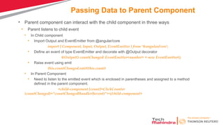 Passing Data to Parent Component
• Parent component can interact with the child component in three ways
• Parent listens to child event
• In Child component
• Import Output and EventEmitter from @angular/core
import { Component, Input, Output, EventEmitter } from '@angular/core';
• Define an event of type EventEmitter and decorate with @Output decorator
@Output() countChanged: EventEmitter<number> = new EventEmitter();
• Raise event using emit
this.countChanged.emit(this.count)
• In Parent Component
• Need to listen to the emitted event which is enclosed in parentheses and assigned to a method
defined in the parent component.
<child-component [count]=ClickCounter
(countChanged)="countChangedHandler($event)"></child-component>
 