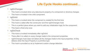 Life Cycle Hooks continued…
• ngOnChanges
• This hook is invoked when any data-bound property of a component or directive changes
• This hook is invoked in the child component
• ngOnInit
• This hook is invoked when the component is created for the first time
• This hook is called after the constructor and first ngOnChanges hook
• This is a perfect place where you want to add any initialization logic for the component.
• This hook is fired only once
• ngDoCheck
• This hook is invoked immediately after ngOnInit
• There after it is called on every change made to the component properties
• ngOnChanges hook does not detect all the changes made to the input properties. It Only
detects when the Input Property is a primitive type
• This hook is provided so as to Implement custom change detection
 