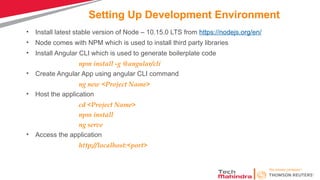 Setting Up Development Environment
• Install latest stable version of Node – 10.15.0 LTS from https://nodejs.org/en/
• Node comes with NPM which is used to install third party libraries
• Install Angular CLI which is used to generate boilerplate code
npm install -g @angular/cli
• Create Angular App using angular CLI command
ng new <Project Name>
• Host the application
cd <Project Name>
npm install
ng serve
• Access the application
http://localhost:<port>
 
