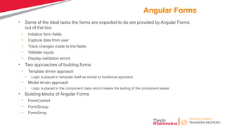 Angular Forms
• Some of the ideal tasks the forms are expected to do are provided by Angular Forms
out of the box
• Initialize form fields
• Capture data from user
• Track changes made to the fields
• Validate inputs
• Display validation errors
• Two approaches of building forms
• Template driven approach
• Logic is placed in template itself as similar to traditional approach
• Model driven approach
• Logic is placed in the component class which makes the testing of the component easier
• Building blocks of Angular Forms
• FormControl
• FormGroup
• FormArray
 