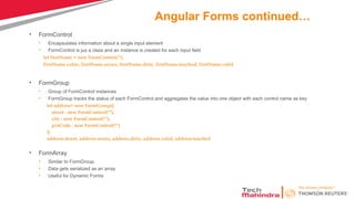 Angular Forms continued…
• FormControl
• Encapsulates information about a single input element
• FormControl is jus a class and an instance is created for each input field
let firstName = new FormControl(‘’);
firstName.value, firstName.errors, firstName.dirty, firstName.touched, firstName.valid
• FormGroup
• Group of FormControl instances
• FormGroup tracks the status of each FormControl and aggregates the value into one object with each control name as key
let address= new FormGroup({
street : new FormControl(""),
city : new FormControl(""),
pinCode : new FormControl("")
})
address.street, address.errors, address.dirty, address.valid, address.touched
• FormArray
• Similar to FormGroup.
• Data gets serialized as an array
• Useful for Dynamic Forms
 