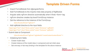 Template Driven Forms
• Import FormsModule from @angular/forms
• Add FormsModule to the imports meta data property of NgModule
• Angular adds ngForm directive automatically when it finds <form> tag
• ngForm directive creates top level FormGroup instance
• Get the reference to the instance of the FormGroup
<form #contactForm="ngForm">
• Add ngModel directive to the input fields
<input type="text" class="form-control" name="firstname" ngModel>
<input type="text" class="form-control" name="lastname" ngModel>
• Submit data to Component
<form #contactForm="ngForm" (ngSubmit)=“createContact(contactForm)" >
• Initializing form fields
• Create model class
• Create Instance of the model class in component and set initial value
• Set one-way or two-way binding in the template for the above instance
 