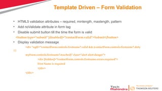 Template Driven – Form Validation
• HTML5 validation attributes – required, minlength, maxlength, pattern
• Add noValidate attribute in form tag
• Disable submit button till the time the form is valid
<button type="submit" [disabled]="!contactForm.valid">Submit</button>
• Display validation message
<div *ngIf="!contactForm.controls.firstname?.valid && (contactForm.controls.firstname?.dirty
||
myForm.controls.firstname?.touched)" class="alert alert-danger">
<div [hidden]="!contactForm.controls.firstname.errors.required">
First Name is required
</div>
</div>
 