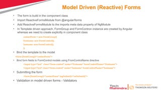 Model Driven (Reactive) Forms
• The form is build in the component class
• Import ReactiveFormsModule from @angular/forms
• Add ReactiveFormsModule to the imports meta data property of NgModule
• In Template driven approach, FormGroup and FormContron instance are created by Angular
whereas we need to create explicitly in component class
contactForm = new FormGroup({
firstname: new FormControl(),
lastname: new FormControl(),
})
• Bind the template to the model
<form [formGroup]="contactForm">
• Bind form fields to FormControl models using FromControlName directive
<input type="text" class="form-control" name="firstname" formControlName="firstname">
<input type="text" class="form-control" name="lastname" formControlName="lastname">
• Submitting the form
<form [formGroup]="contactForm" (ngSubmit)="onSubmit()">
• Validation in model driven forms - Validators
 