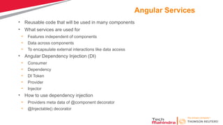 Angular Services
• Reusable code that will be used in many components
• What services are used for
• Features independent of components
• Data across components
• To encapsulate external interactions like data access
• Angular Dependency Injection (DI)
• Consumer
• Dependency
• DI Token
• Provider
• Injector
• How to use dependency injection
• Providers meta data of @component decorator
• @Injectable() decorator
 