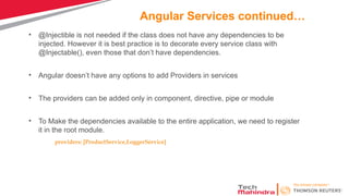 Angular Services continued…
• @Injectible is not needed if the class does not have any dependencies to be
injected. However it is best practice is to decorate every service class with
@Injectable(), even those that don’t have dependencies.
• Angular doesn’t have any options to add Providers in services
• The providers can be added only in component, directive, pipe or module
• To Make the dependencies available to the entire application, we need to register
it in the root module.
providers: [ProductService,LoggerService]
 