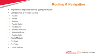 Routing & Navigation
• Angular has separate module @angular/router
• Components of Router Module
• Router
• Route
• Routes
• RouterOutlet
• RouterLink
• RouterLinkActive
• ActivatedRoute
• RouterState
• RouteModule
• ForRoot
• ForChild
• LoadChildren
 