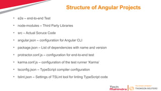 Structure of Angular Projects
• e2e – end-to-end Test
• node-modules – Third Party Libraries
• src – Actual Soruce Code
• angular.json – configuration for Angular CLI
• package.json – List of dependencies with name and version
• protractor.conf.js – configuration for end-to-end test
• karma.conf.js – configuration of the test runner ‘Karma’
• tsconfig.json – TypeScript compiler configuration
• tslint.json – Settings of TSLint tool for linting TypeScript code
 