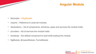 Angular Module
• Decorator - @NgModule
• imports – Reference to external modules
• declarations – list of components, directives, pipes and services the module holds
• providers – list of services the module holds
• bootstrap – the default component to load while loading this module
• NgModule, BrowserModule, FormsModule
 