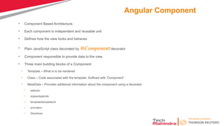 Angular Component
• Component Based Architecture.
• Each component is independent and reusable unit
• Defines how the view looks and behaves
• Plain JavaScript class decorated by @Component decorator
• Component responsible to provide data to the view
• Three main building blocks of a Component
• Template – What is to be rendered
• Class – Code associated with the template. Suffixed with ‘Component’
• MetaData – Provides additional information about the component using a decorator
• selector
• styles/styleUrls
• template/templateUrl
• providers
• Directives
 
