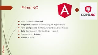 Prime NG
 Introduction to Prime NG
 Integration of Prime NG with Angular Applications
 Form Components (Buttons , Checkbox , Date Picker)
 Data Components (Cards , Chips , Tables)
 Progress bars , Spinners
 Menus , Charts.
UiBrains
 
