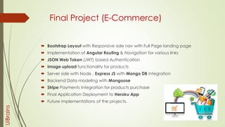 Final Project (E-Commerce)
 Bootstrap Layout with Responsive side nav with Full Page landing page
 Implementation of Angular Routing & Navigation for various links
 JSON Web Token (JWT) based Authentication
 Image upload functionality for products
 Server side with Node , Express JS with Mongo DB integration
 Backend Data modeling with Mongoose
 Stripe Payments integration for products purchase
 Final Application Deployment to Heroku App
 Future implementations of the projects.
UiBrains
 