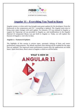 Angular 11 – Everything You Need to Know
Angular version 11 is here and it has brought some great updates for the developers. From the
framework to the components and CLI – everything is updated. The Angular team tries to
bring some major changes with each update. For instance, iVY was released in Angular 9,
support for Typescript 3.8 was provided in Angular 9.1, and modifications in the Angular
Material UI component library was put forth in Angular 10. Today, we will explore the
features of Angular 11. Let’s dive in then.
Angular 11 – Features & Updates
The highlight of this version is stricter types, automatic inlining of fonts and router
performance improvements. The default automatic font inlining will be enabled for the apps
that are updated. The improved router performance ensures that the applications are made
faster. Apart from these, there’s more to Angular 11 which we will list below.
 