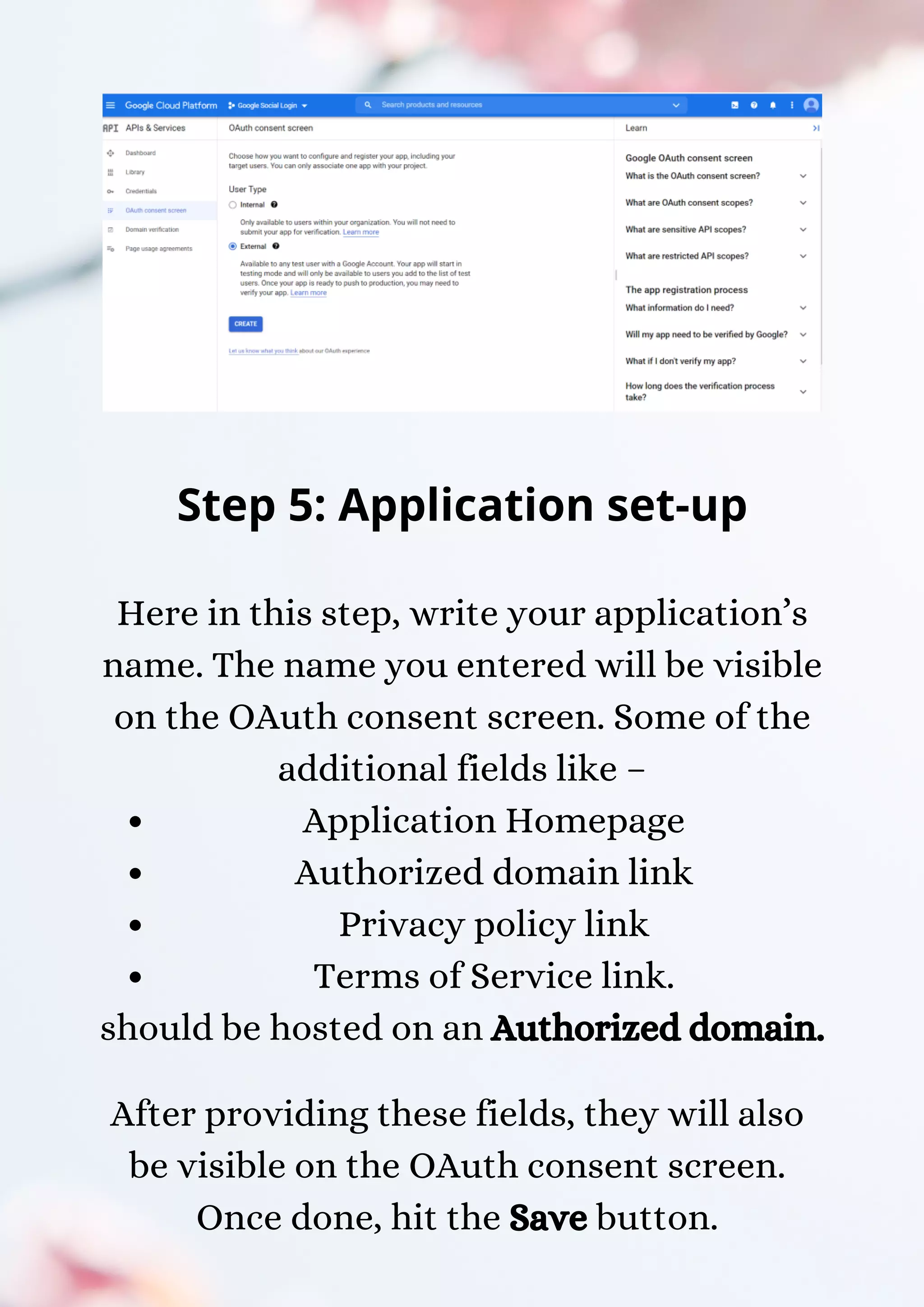 Application Homepage Authorized domain link Privacy policy link Terms of Service link. Step 5: Application set-up Here in this step, write your application’s name. The name you entered will be visible on the OAuth consent screen. Some of the additional fields like – should be hosted on an Authorized domain. After providing these fields, they will also be visible on the OAuth consent screen. Once done, hit the Save button. 
