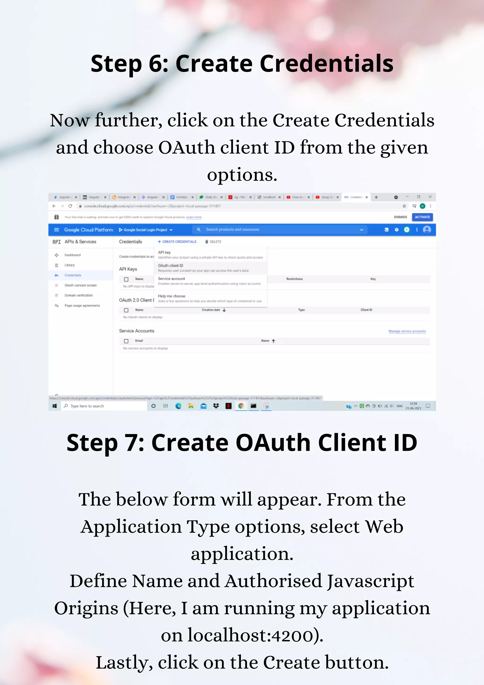 Step 6: Create Credentials Now further, click on the Create Credentials and choose OAuth client ID from the given options. Step 7: Create OAuth Client ID The below form will appear. From the Application Type options, select Web application. Define Name and Authorised Javascript Origins (Here, I am running my application on localhost:4200). Lastly, click on the Create button. 