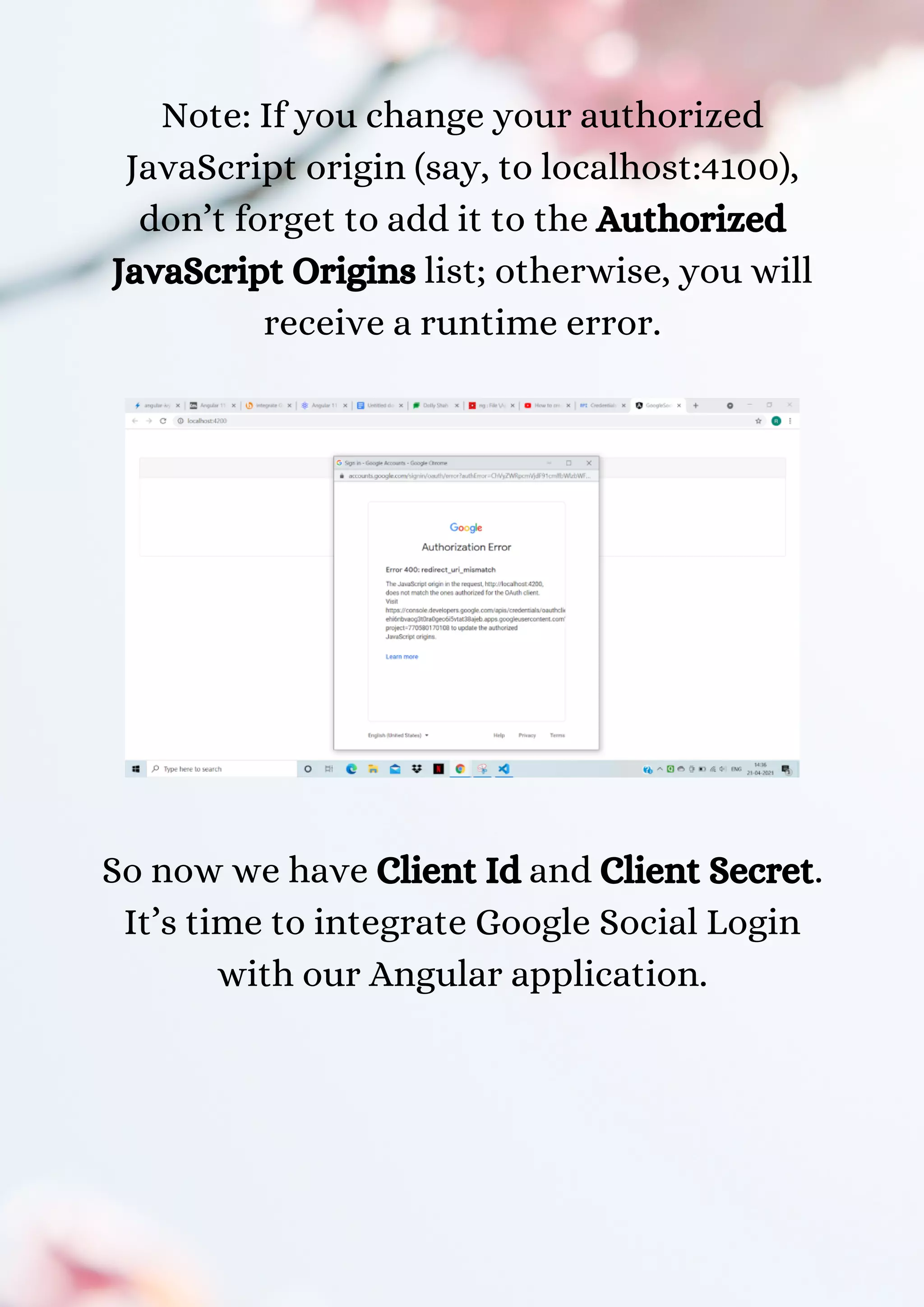 Note: If you change your authorized JavaScript origin (say, to localhost:4100), don’t forget to add it to the Authorized JavaScript Origins list; otherwise, you will receive a runtime error. So now we have Client Id and Client Secret. It’s time to integrate Google Social Login with our Angular application. 