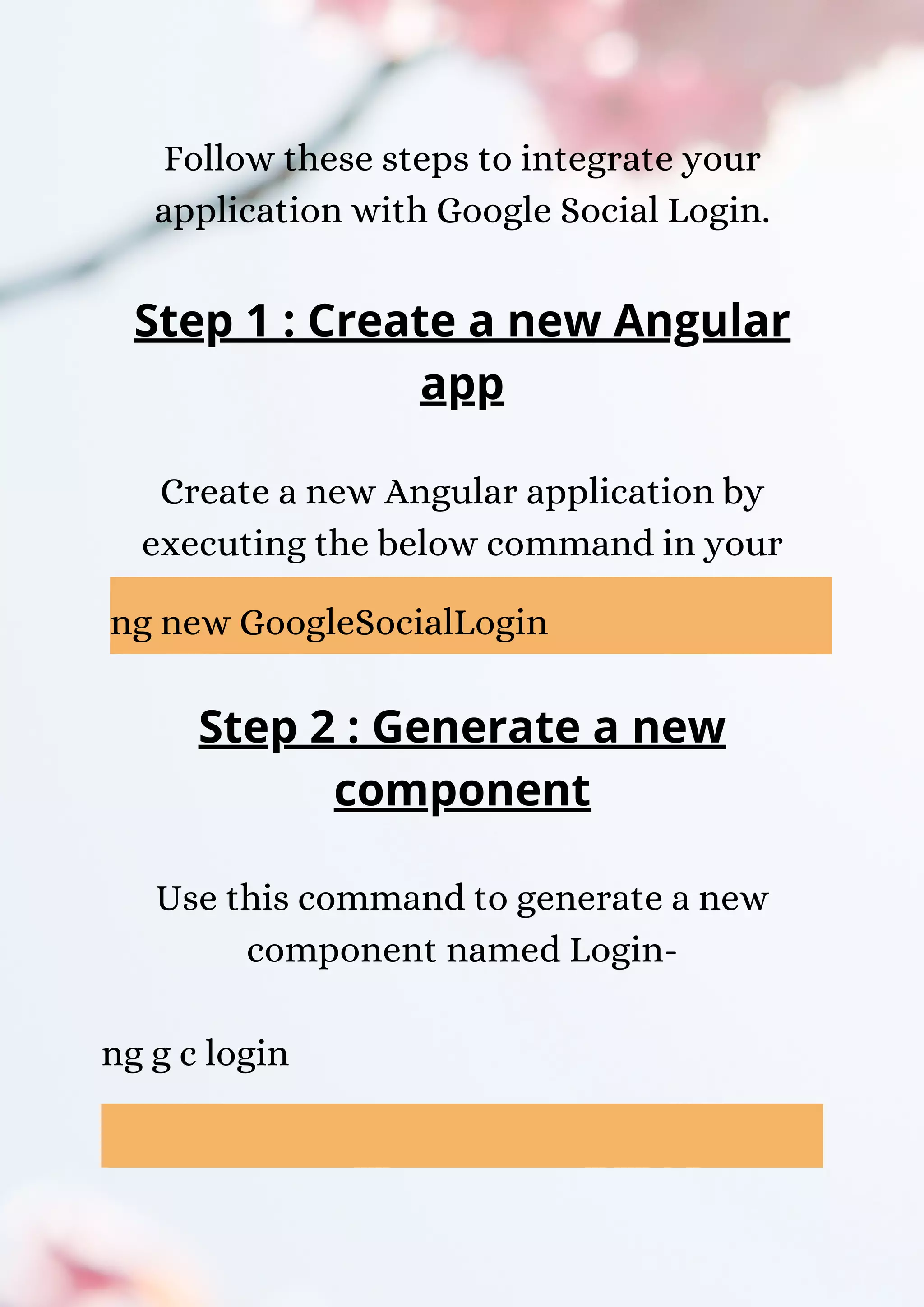 Follow these steps to integrate your application with Google Social Login. Step 1 : Create a new Angular app Create a new Angular application by executing the below command in your terminal- ng new GoogleSocialLogin Step 2 : Generate a new component Use this command to generate a new component named Login- ng g c login 