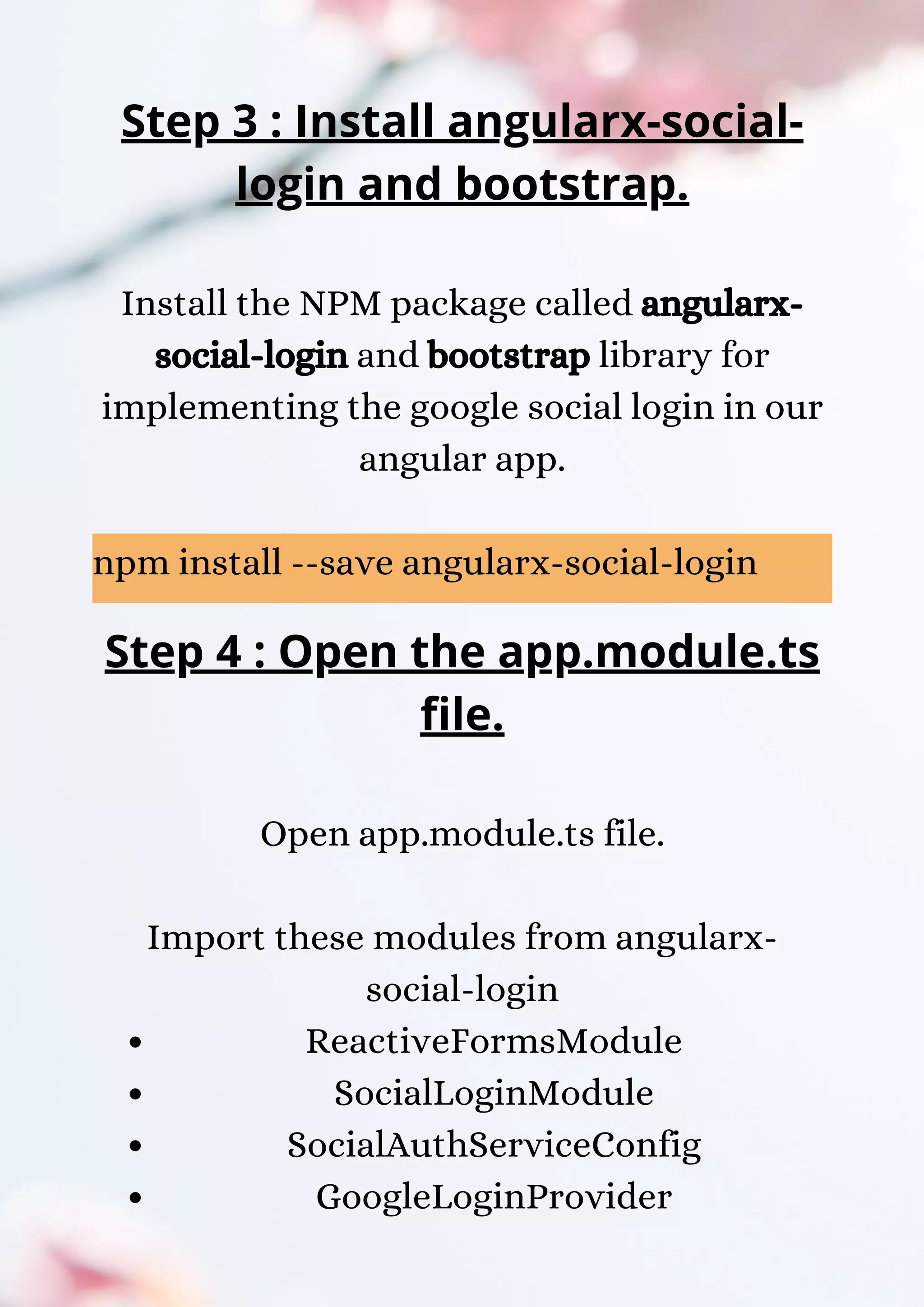 Step 3 : Install angularx-social- login and bootstrap. Install the NPM package called angularx- social-login and bootstrap library for implementing the google social login in our angular app. npm install --save angularx-social-login ReactiveFormsModule SocialLoginModule SocialAuthServiceConfig GoogleLoginProvider Step 4 : Open the app.module.ts file. Open app.module.ts file. Import these modules from angularx- social-login 