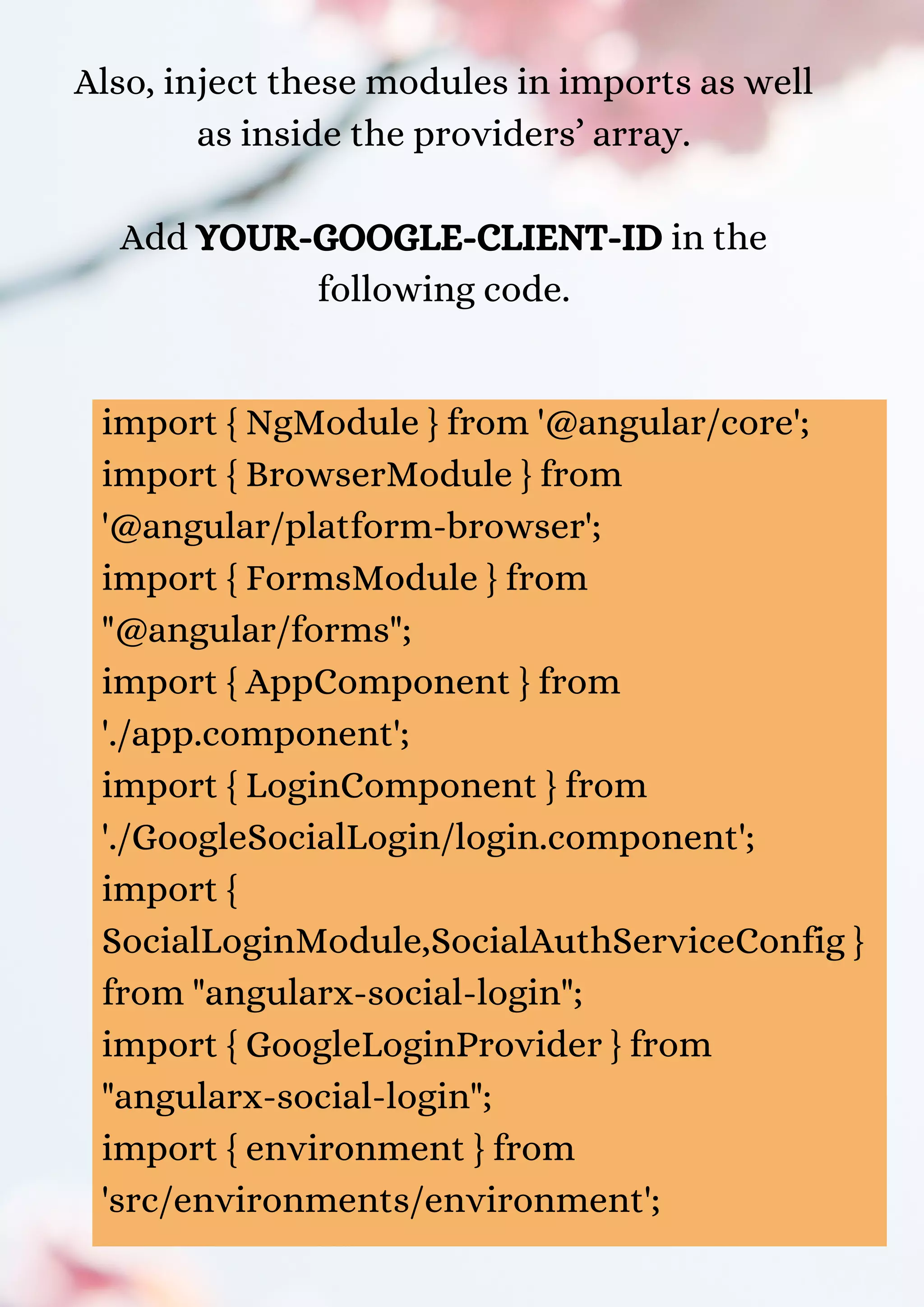 Also, inject these modules in imports as well as inside the providers’ array. Add YOUR-GOOGLE-CLIENT-ID in the following code. import { NgModule } from '@angular/core'; import { BrowserModule } from '@angular/platform-browser'; import { FormsModule } from "@angular/forms"; import { AppComponent } from './app.component'; import { LoginComponent } from './GoogleSocialLogin/login.component'; import { SocialLoginModule,SocialAuthServiceConfig } from "angularx-social-login"; import { GoogleLoginProvider } from "angularx-social-login"; import { environment } from 'src/environments/environment'; 