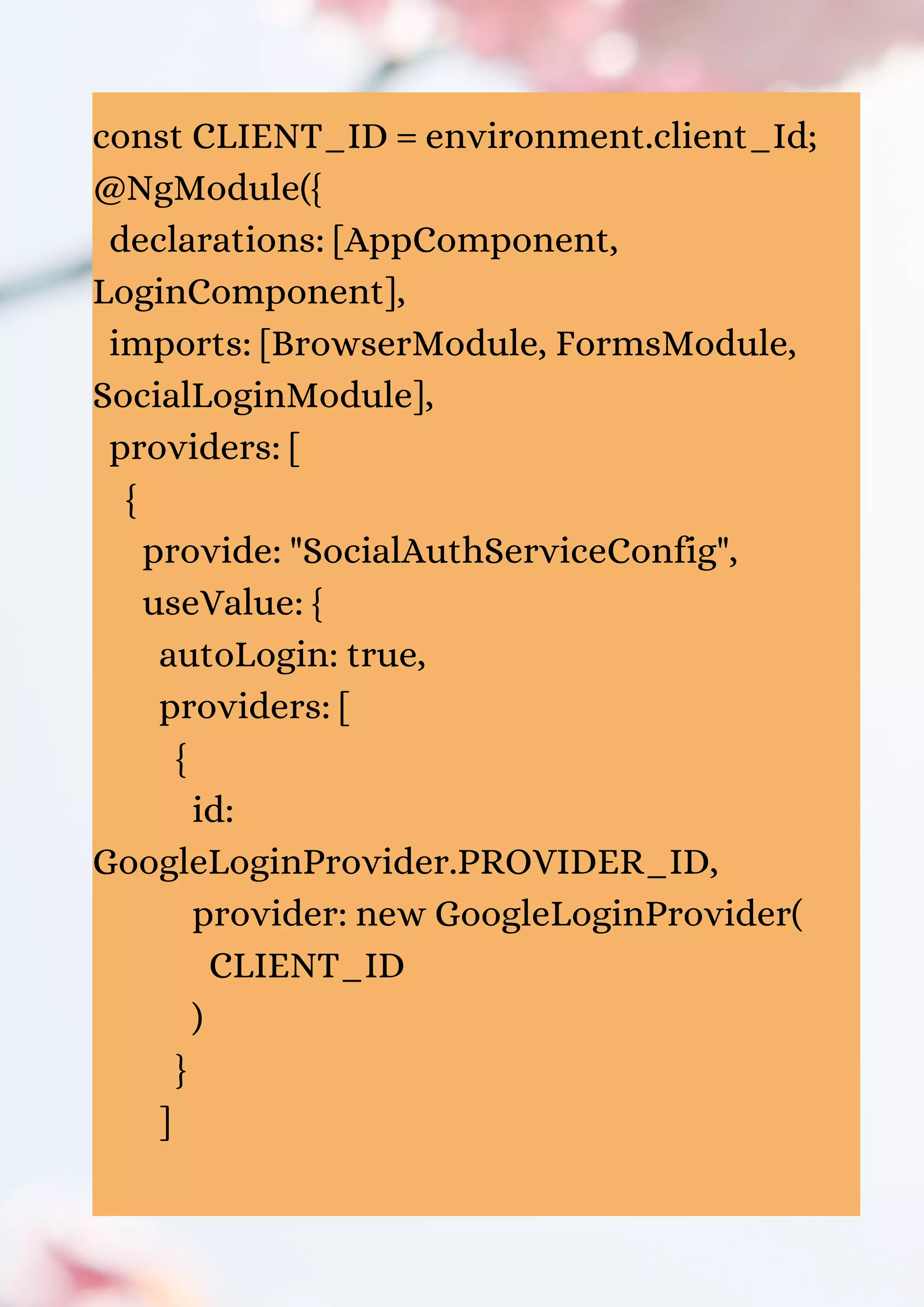 const CLIENT_ID = environment.client_Id; @NgModule({ declarations: [AppComponent, LoginComponent], imports: [BrowserModule, FormsModule, SocialLoginModule], providers: [ { provide: "SocialAuthServiceConfig", useValue: { autoLogin: true, providers: [ { id: GoogleLoginProvider.PROVIDER_ID, provider: new GoogleLoginProvider( CLIENT_ID ) } ] 