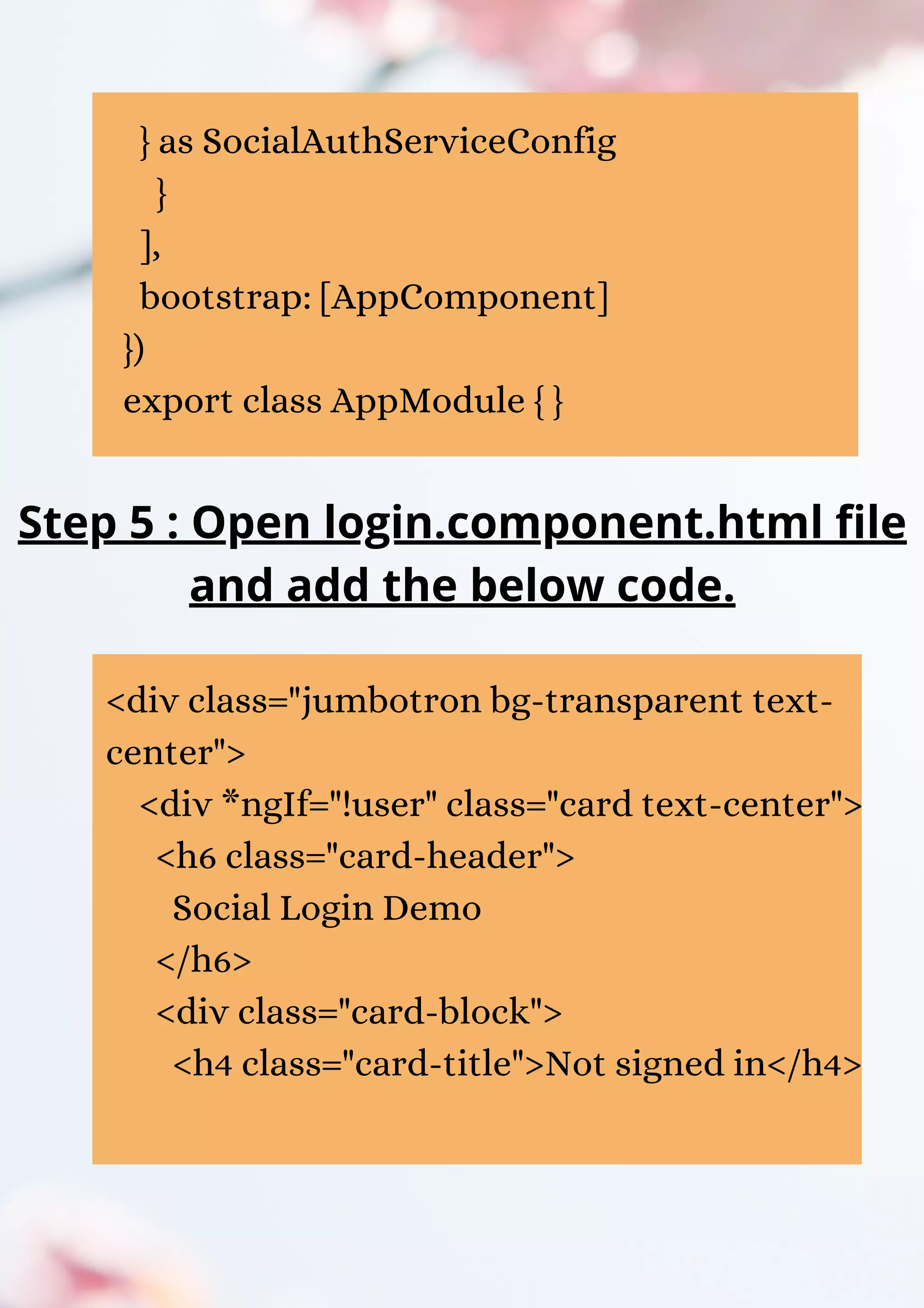 } as SocialAuthServiceConfig } ], bootstrap: [AppComponent] }) export class AppModule { } Step 5 : Open login.component.html file and add the below code. <div class="jumbotron bg-transparent text- center"> <div *ngIf="!user" class="card text-center"> <h6 class="card-header"> Social Login Demo </h6> <div class="card-block"> <h4 class="card-title">Not signed in</h4> 
