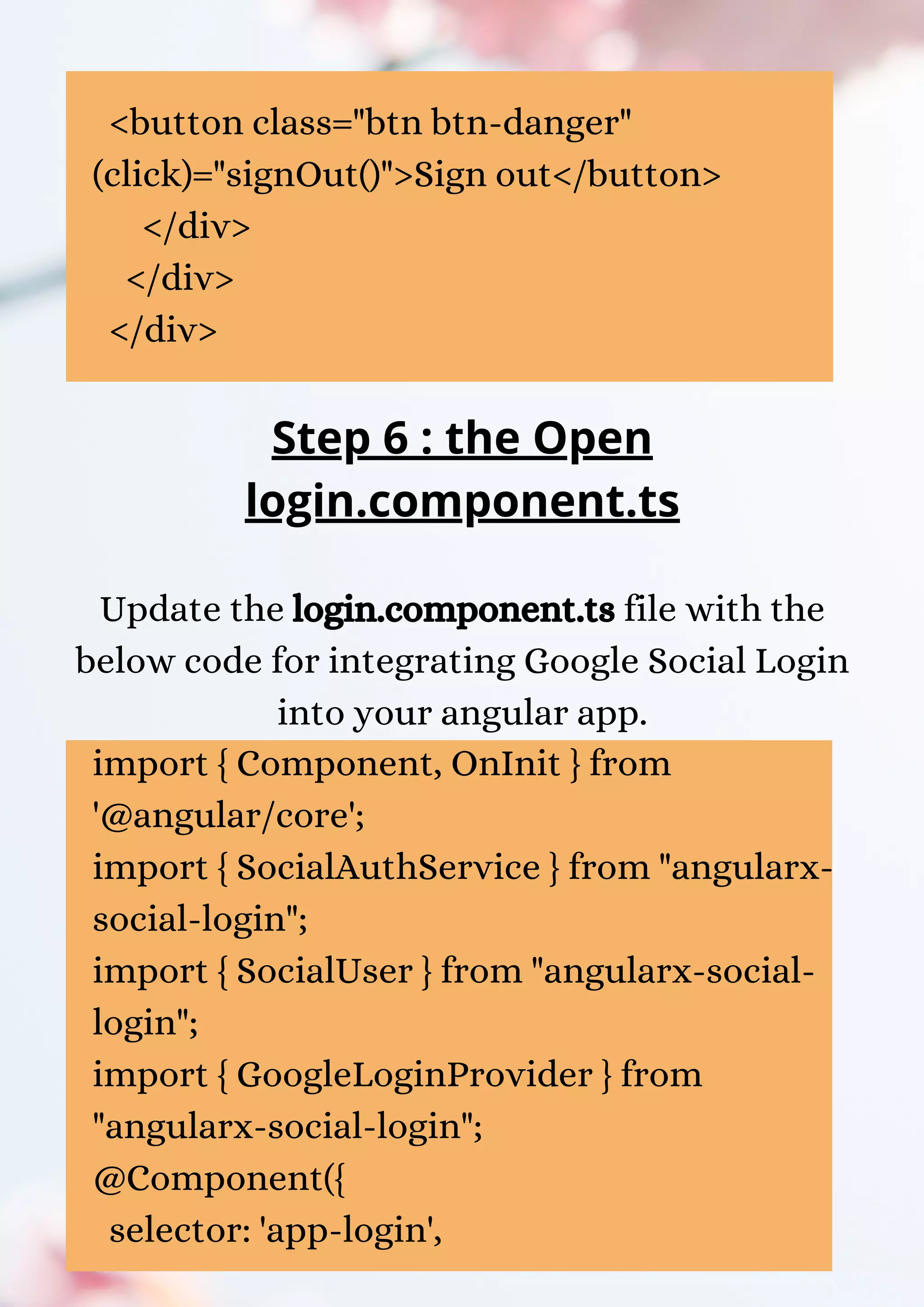 <button class="btn btn-danger" (click)="signOut()">Sign out</button> </div> </div> </div> Step 6 : the Open login.component.ts Update the login.component.ts file with the below code for integrating Google Social Login into your angular app. import { Component, OnInit } from '@angular/core'; import { SocialAuthService } from "angularx- social-login"; import { SocialUser } from "angularx-social- login"; import { GoogleLoginProvider } from "angularx-social-login"; @Component({ selector: 'app-login', 