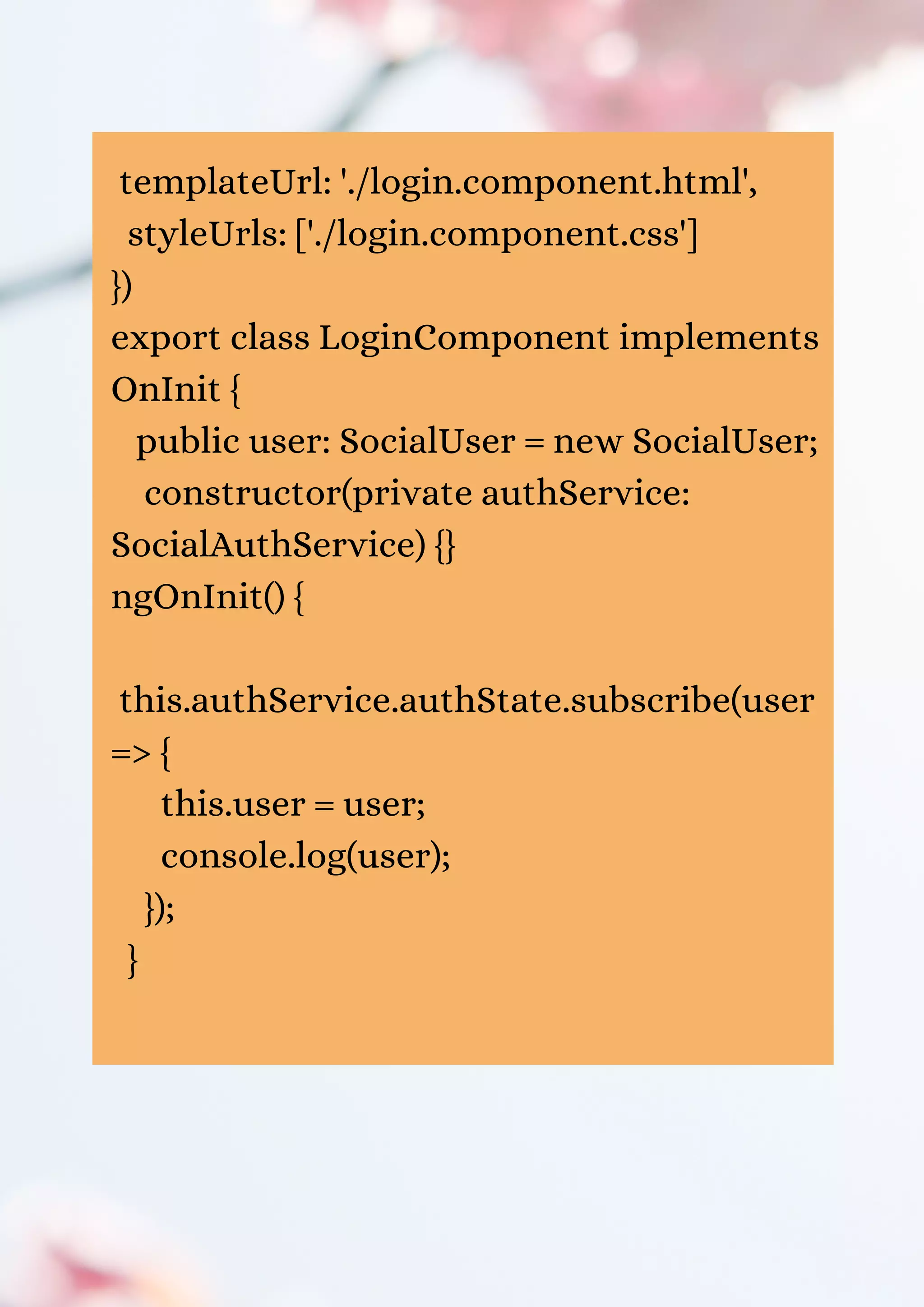 templateUrl: './login.component.html', styleUrls: ['./login.component.css'] }) export class LoginComponent implements OnInit { public user: SocialUser = new SocialUser; constructor(private authService: SocialAuthService) {} ngOnInit() { this.authService.authState.subscribe(user => { this.user = user; console.log(user); }); } 