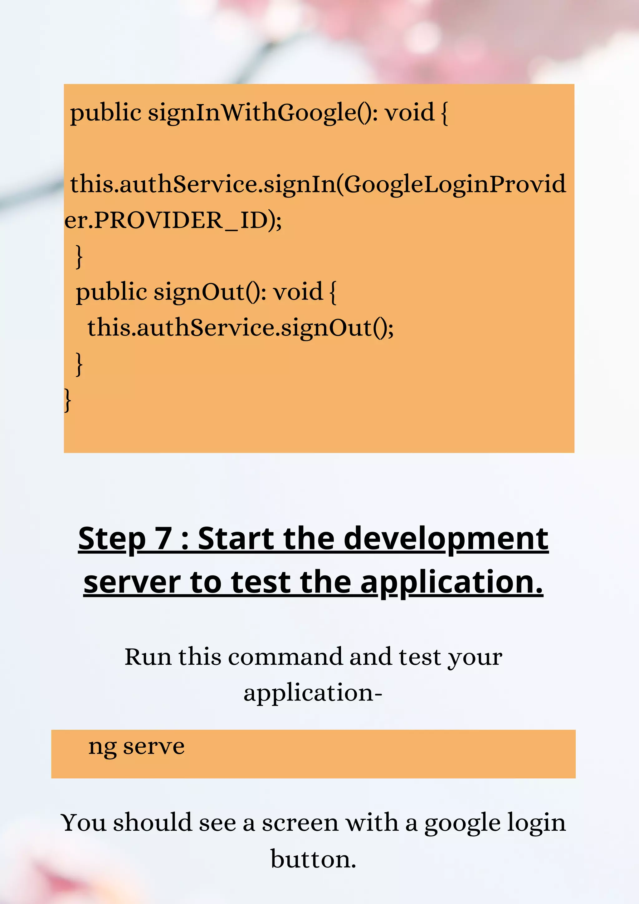 public signInWithGoogle(): void { this.authService.signIn(GoogleLoginProvid er.PROVIDER_ID); } public signOut(): void { this.authService.signOut(); } } Step 7 : Start the development server to test the application. Run this command and test your application- ng serve You should see a screen with a google login button. 