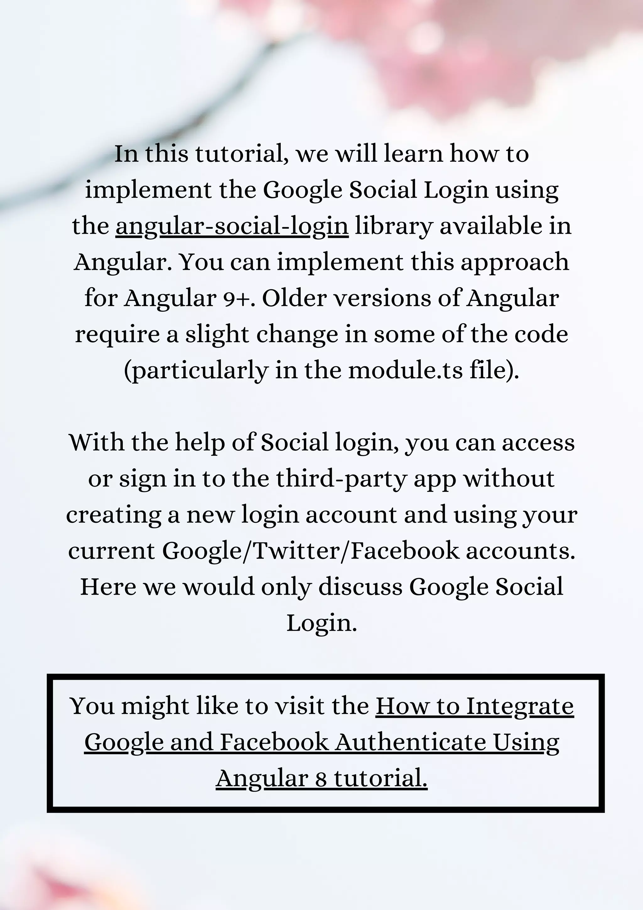 In this tutorial, we will learn how to implement the Google Social Login using the angular-social-login library available in Angular. You can implement this approach for Angular 9+. Older versions of Angular require a slight change in some of the code (particularly in the module.ts file). With the help of Social login, you can access or sign in to the third-party app without creating a new login account and using your current Google/Twitter/Facebook accounts. Here we would only discuss Google Social Login. You might like to visit the How to Integrate Google and Facebook Authenticate Using Angular 8 tutorial. 