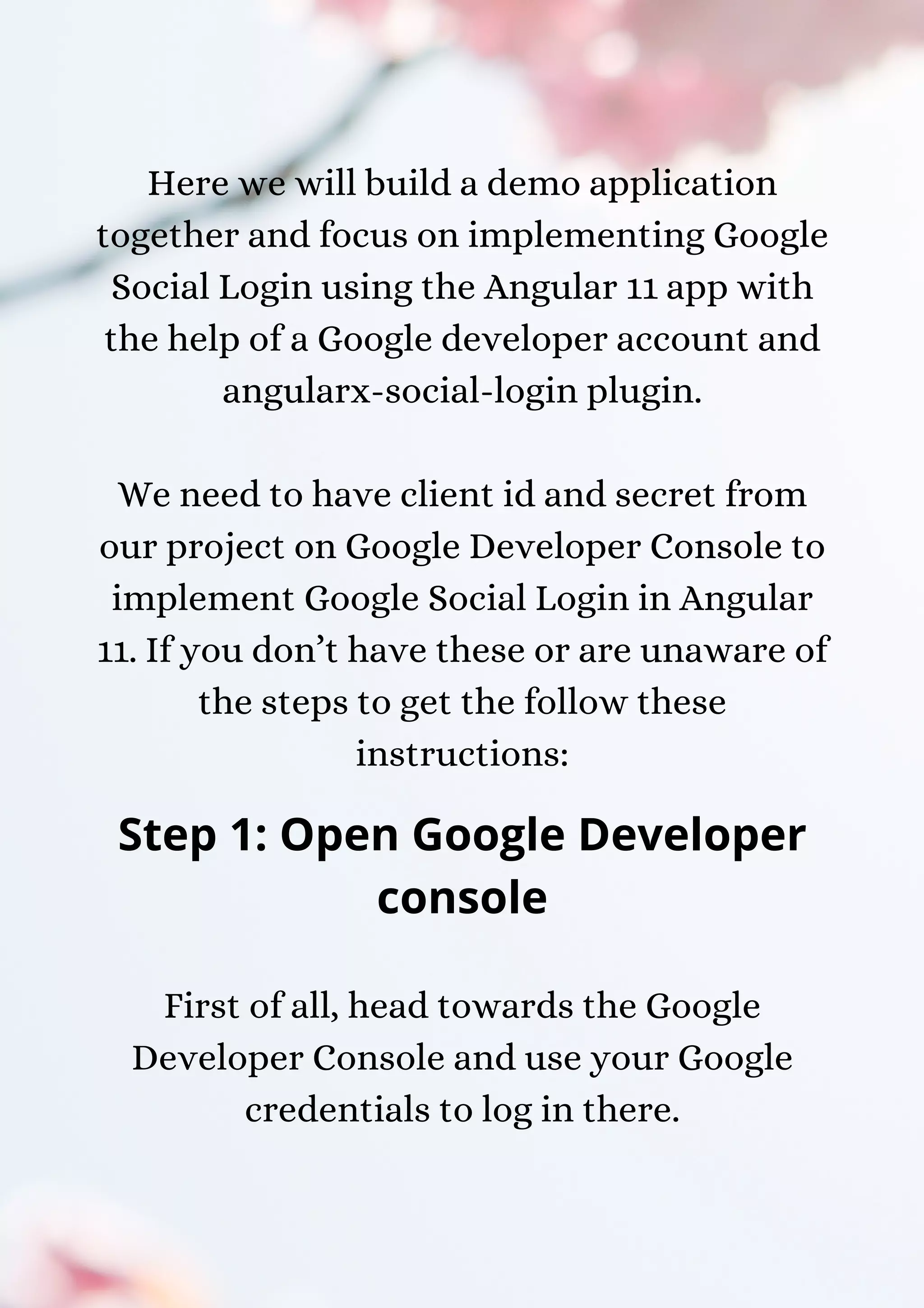 Here we will build a demo application together and focus on implementing Google Social Login using the Angular 11 app with the help of a Google developer account and angularx-social-login plugin. We need to have client id and secret from our project on Google Developer Console to implement Google Social Login in Angular 11. If you don’t have these or are unaware of the steps to get the follow these instructions: Step 1: Open Google Developer console First of all, head towards the Google Developer Console and use your Google credentials to log in there. 