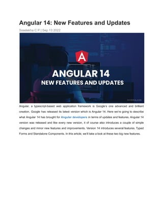 Angular 14: New Features and Updates
Sreelekha C P | Sep 13 2022
Angular, a typescript-based web application framework is Google’s one advanced and brilliant
creation. Google has released its latest version which is Angular 14. Here we’re going to describe
what Angular 14 has brought for Angular developers in terms of updates and features. Angular 14
version was released and like every new version, it of course also introduces a couple of simple
changes and minor new features and improvements. Version 14 introduces several features. Typed
Forms and Standalone Components. In this article, we’ll take a look at these two big new features.
 