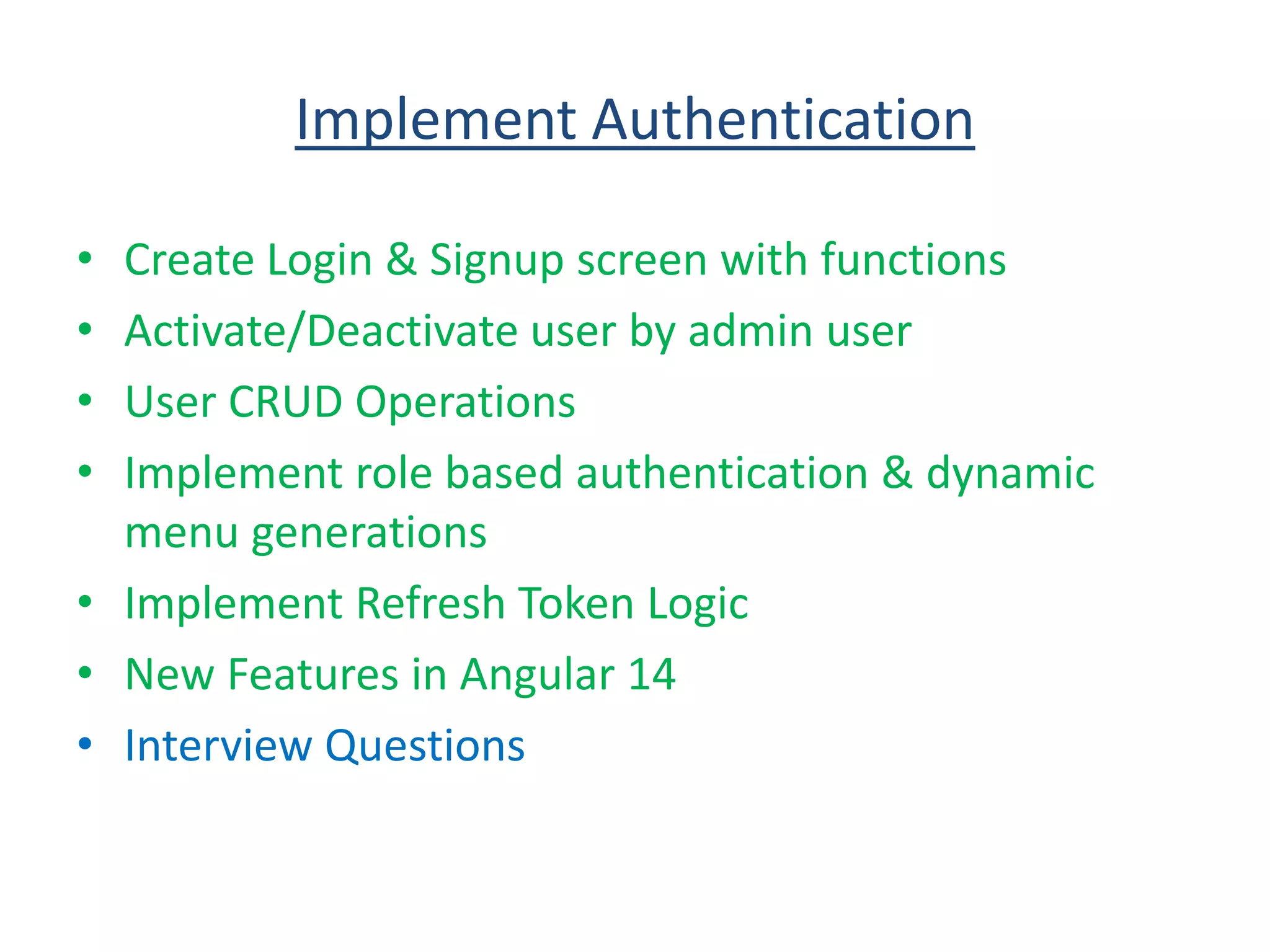 Implement Authentication
• Create Login & Signup screen with functions
• Activate/Deactivate user by admin user
• User CRUD Operations
• Implement role based authentication & dynamic
menu generations
• Implement Refresh Token Logic
• New Features in Angular 14
• Interview Questions
 