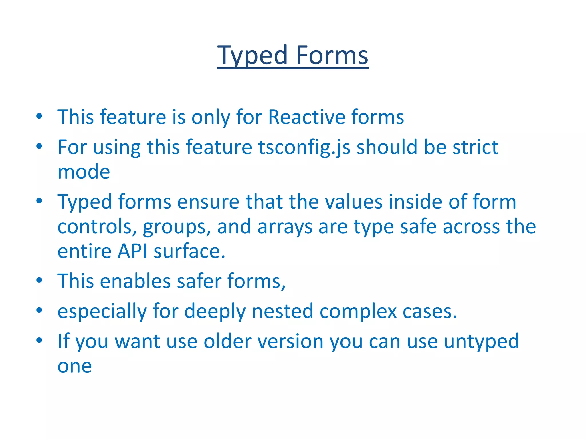 Typed Forms
• This feature is only for Reactive forms
• For using this feature tsconfig.js should be strict
mode
• Typed forms ensure that the values inside of form
controls, groups, and arrays are type safe across the
entire API surface.
• This enables safer forms,
• especially for deeply nested complex cases.
• If you want use older version you can use untyped
one
 