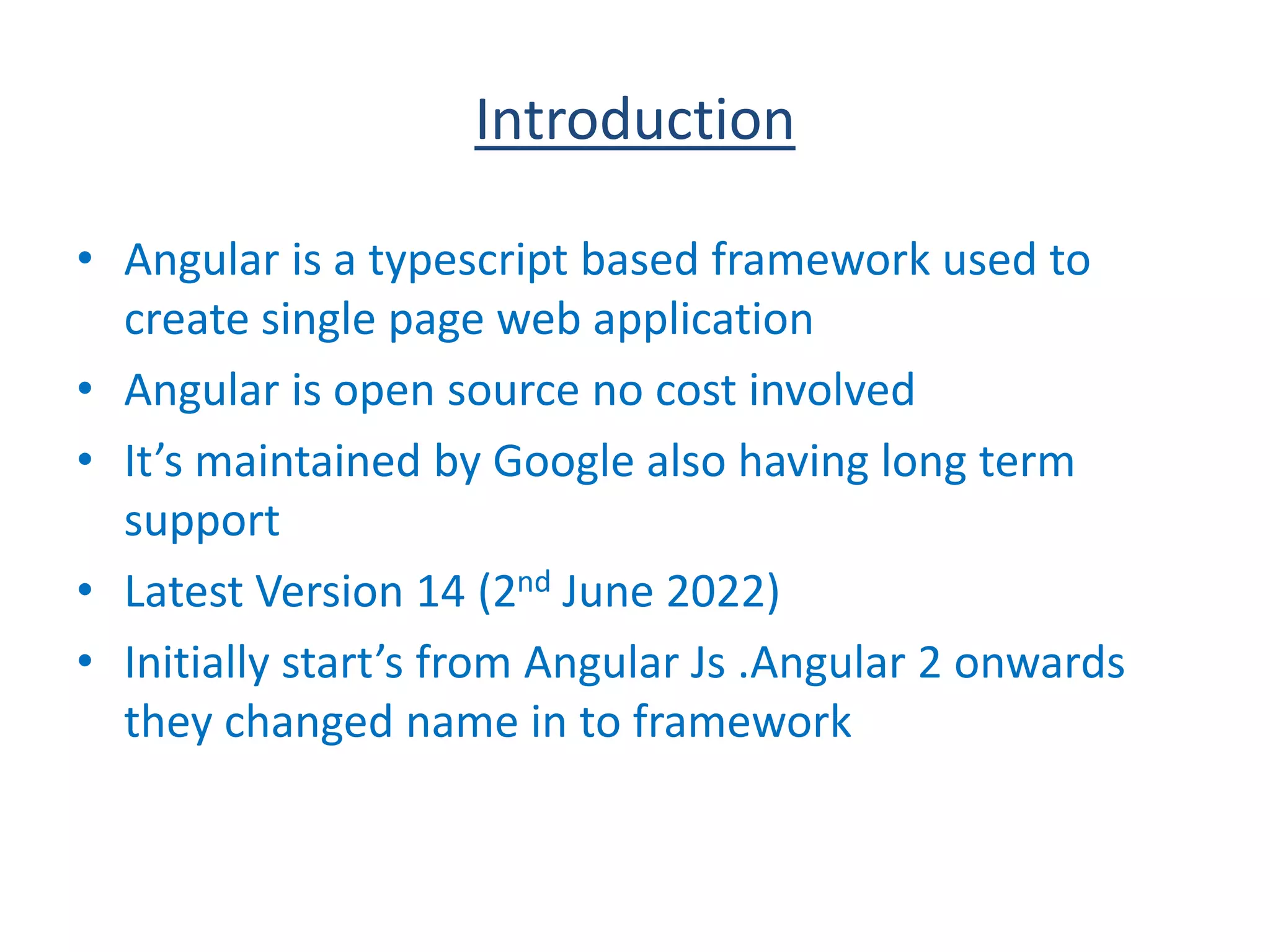 Introduction
• Angular is a typescript based framework used to
create single page web application
• Angular is open source no cost involved
• It’s maintained by Google also having long term
support
• Latest Version 14 (2nd June 2022)
• Initially start’s from Angular Js .Angular 2 onwards
they changed name in to framework
 